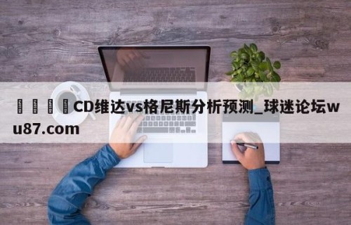 🍢CD维达vs格尼斯分析预测_球迷论坛wu87.com