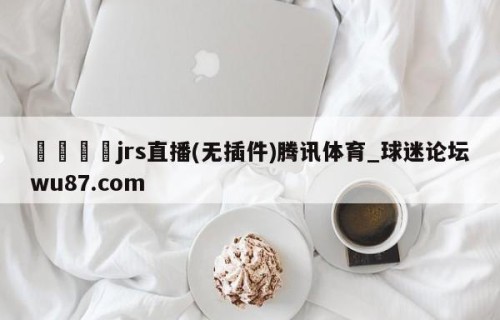 🍢jrs直播(无插件)腾讯体育_球迷论坛wu87.com