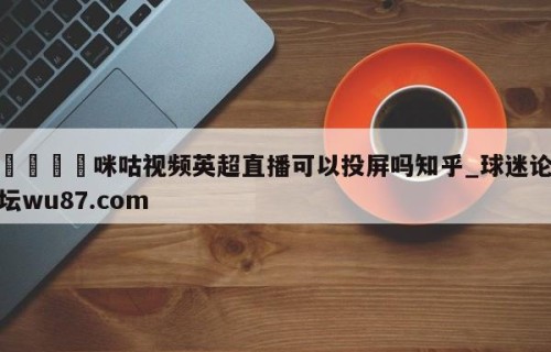🍢咪咕视频英超直播可以投屏吗知乎_球迷论坛wu87.com