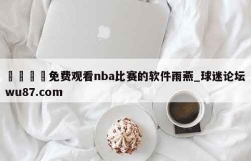 🍢免费观看nba比赛的软件雨燕_球迷论坛wu87.com
