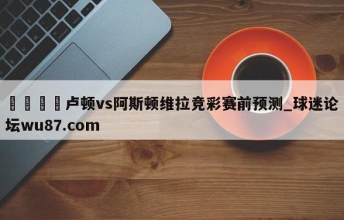 🍢卢顿vs阿斯顿维拉竞彩赛前预测_球迷论坛wu87.com