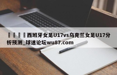 🍢西班牙女足U17vs乌克兰女足U17分析预测_球迷论坛wu87.com