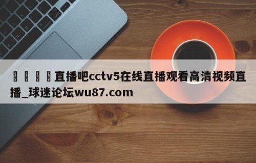 🍢直播吧cctv5在线直播观看高清视频直播_球迷论坛wu87.com