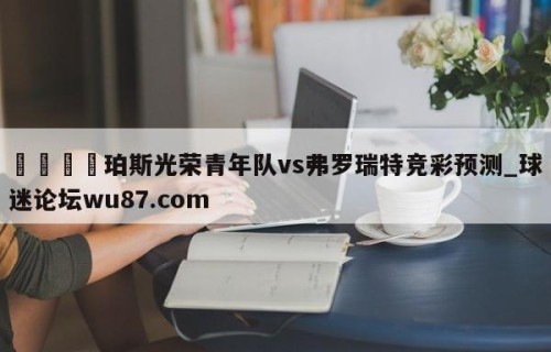 🍢珀斯光荣青年队vs弗罗瑞特竞彩预测_球迷论坛wu87.com