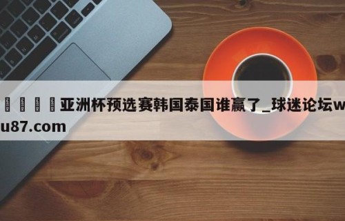 🍢亚洲杯预选赛韩国泰国谁赢了_球迷论坛wu87.com
