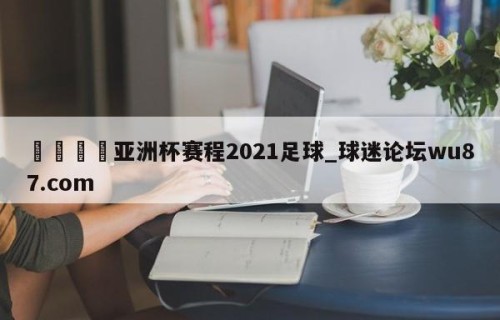 🍢亚洲杯赛程2021足球_球迷论坛wu87.com