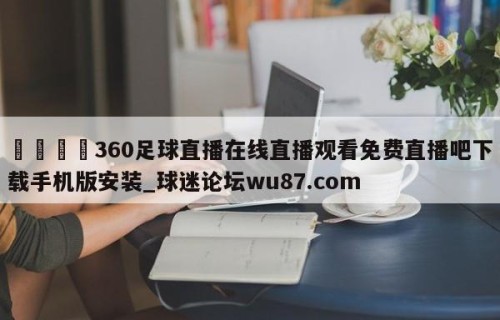 🍢360足球直播在线直播观看免费直播吧下载手机版安装_球迷论坛wu87.com