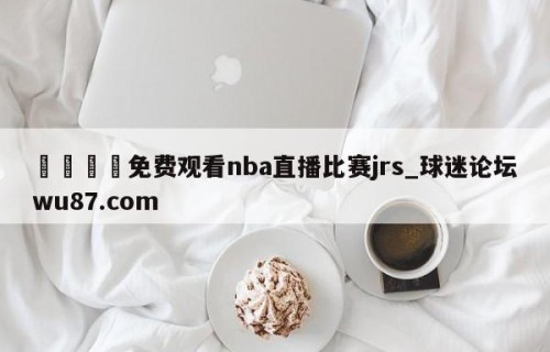 🍢免费观看nba直播比赛jrs_球迷论坛wu87.com