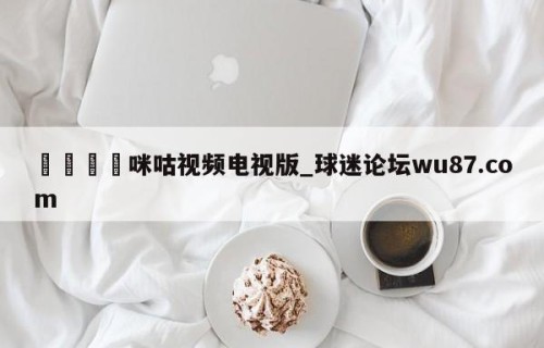 🍢咪咕视频电视版_球迷论坛wu87.com