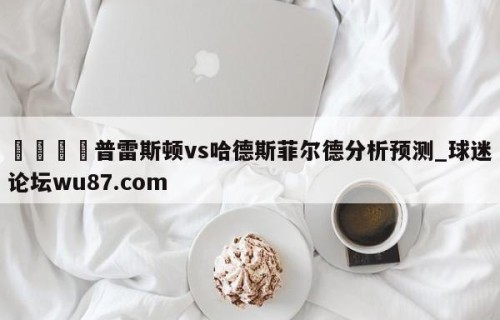 🍢普雷斯顿vs哈德斯菲尔德分析预测_球迷论坛wu87.com