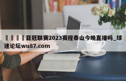 🍢亚冠联赛2023赛程泰山今晚直播吗_球迷论坛wu87.com
