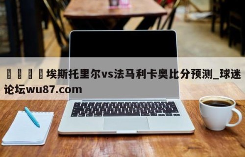 🍢埃斯托里尔vs法马利卡奥比分预测_球迷论坛wu87.com