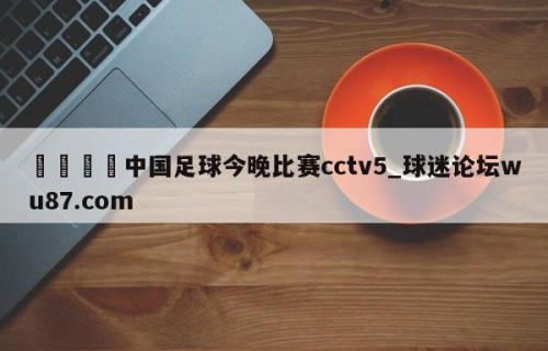 🍢中国足球今晚比赛cctv5_球迷论坛wu87.com