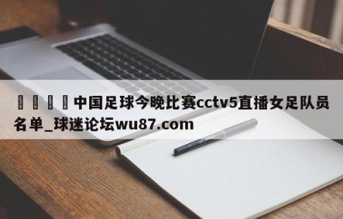 🍢中国足球今晚比赛cctv5直播女足队员名单_球迷论坛wu87.com