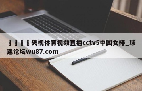 🍢央视体育视频直播cctv5中国女排_球迷论坛wu87.com