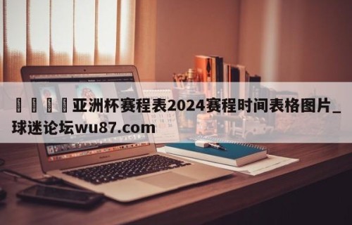 🍢亚洲杯赛程表2024赛程时间表格图片_球迷论坛wu87.com