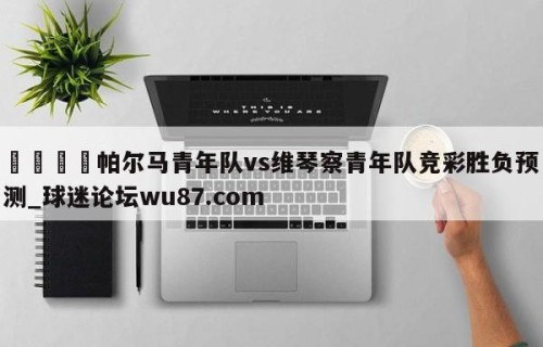 🍢帕尔马青年队vs维琴察青年队竞彩胜负预测_球迷论坛wu87.com