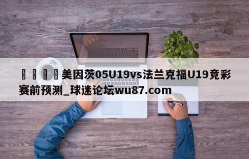 🍢美因茨05U19vs法兰克福U19竞彩赛前预测_球迷论坛wu87.com