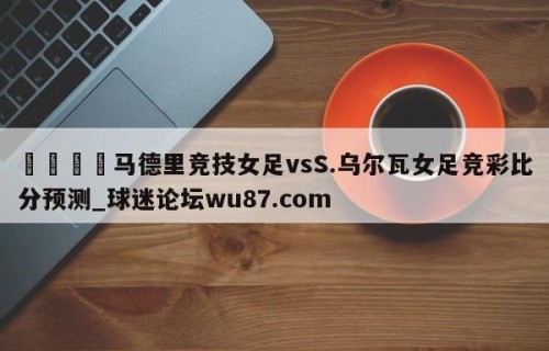 🍢马德里竞技女足vsS.乌尔瓦女足竞彩比分预测_球迷论坛wu87.com