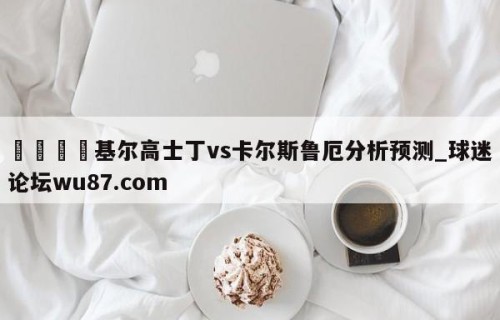 🍢基尔高士丁vs卡尔斯鲁厄分析预测_球迷论坛wu87.com