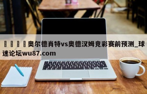 🍢奥尔德肖特vs奥德汉姆竞彩赛前预测_球迷论坛wu87.com