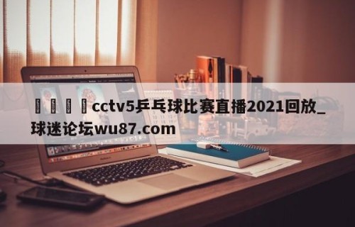 🍢cctv5乒乓球比赛直播2021回放_球迷论坛wu87.com