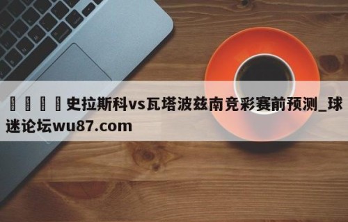 🍢史拉斯科vs瓦塔波兹南竞彩赛前预测_球迷论坛wu87.com