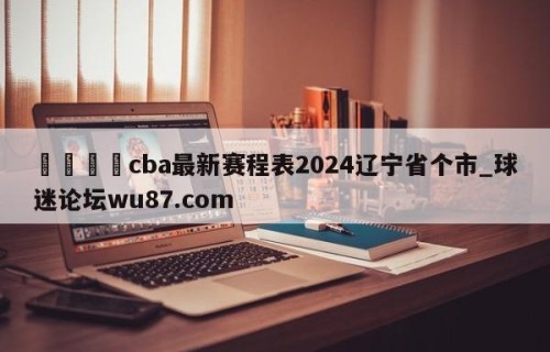 🍢cba最新赛程表2024辽宁省个市_球迷论坛wu87.com