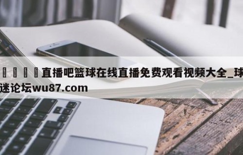 🍢直播吧篮球在线直播免费观看视频大全_球迷论坛wu87.com