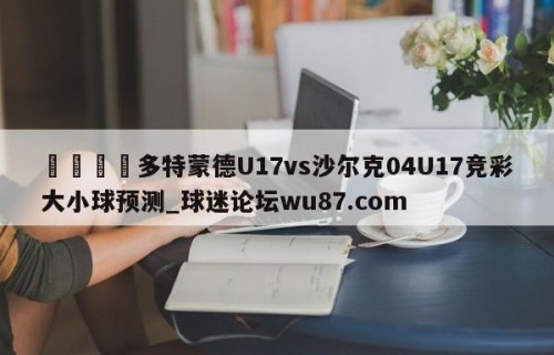 🍢多特蒙德U17vs沙尔克04U17竞彩大小球预测_球迷论坛wu87.com