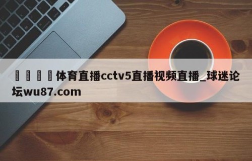 🍢体育直播cctv5直播视频直播_球迷论坛wu87.com