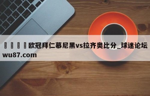 🍢欧冠拜仁慕尼黑vs拉齐奥比分_球迷论坛wu87.com