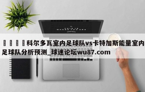 🍢科尔多瓦室内足球队vs卡特加斯能量室内足球队分析预测_球迷论坛wu87.com