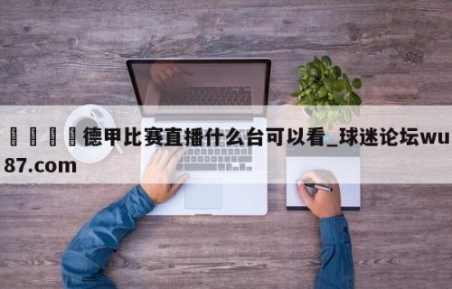 🍢德甲比赛直播什么台可以看_球迷论坛wu87.com