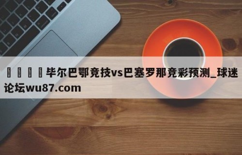 🍢毕尔巴鄂竞技vs巴塞罗那竞彩预测_球迷论坛wu87.com
