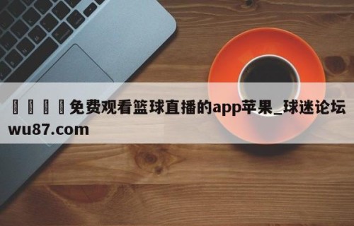🍢免费观看篮球直播的app苹果_球迷论坛wu87.com
