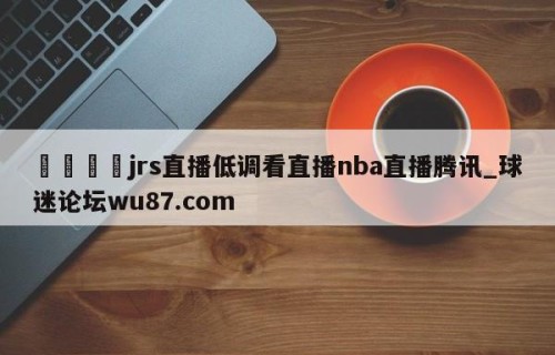 🍢jrs直播低调看直播nba直播腾讯_球迷论坛wu87.com