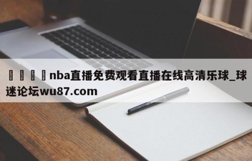 🍢nba直播免费观看直播在线高清乐球_球迷论坛wu87.com