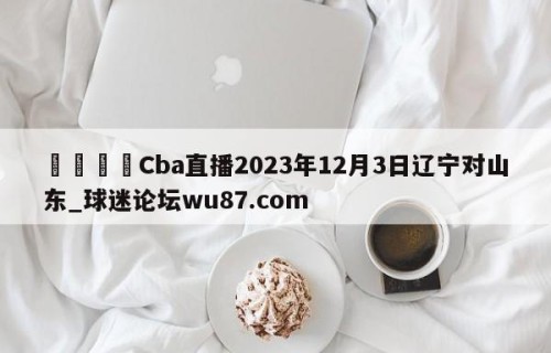 🍢Cba直播2023年12月3日辽宁对山东_球迷论坛wu87.com