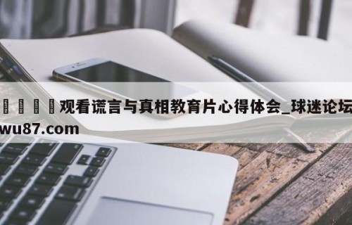 🍢观看谎言与真相教育片心得体会_球迷论坛wu87.com