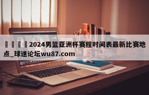 🍢2024男篮亚洲杯赛程时间表最新比赛地点_球迷论坛wu87.com