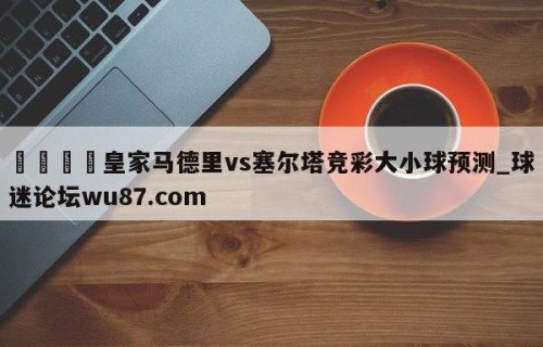 🍢皇家马德里vs塞尔塔竞彩大小球预测_球迷论坛wu87.com