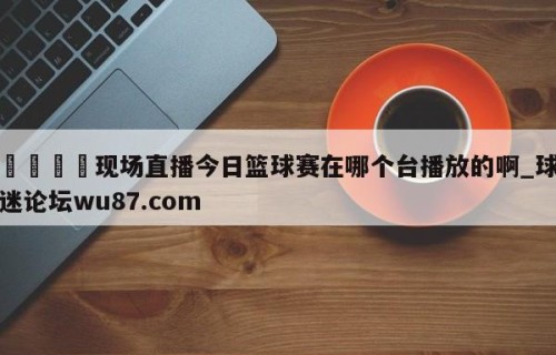 🍢现场直播今日篮球赛在哪个台播放的啊_球迷论坛wu87.com