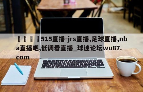 🍢515直播-jrs直播,足球直播,nba直播吧,低调看直播_球迷论坛wu87.com