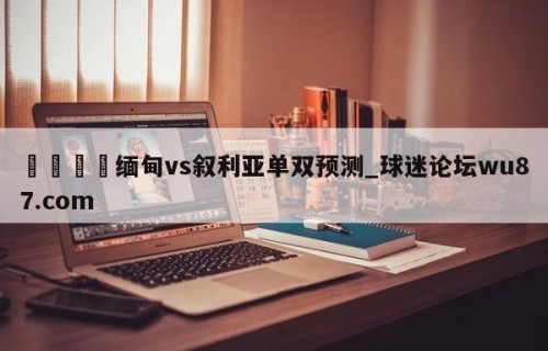 🍢缅甸vs叙利亚单双预测_球迷论坛wu87.com