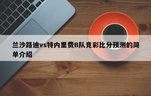兰沙路迪vs特内里费B队竞彩比分预测的简单介绍