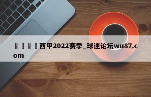 🍢西甲2022赛季_球迷论坛wu87.com