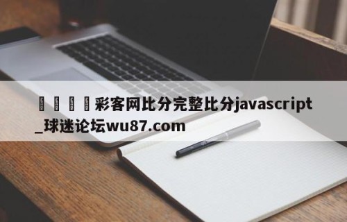 🍢彩客网比分完整比分javascript_球迷论坛wu87.com