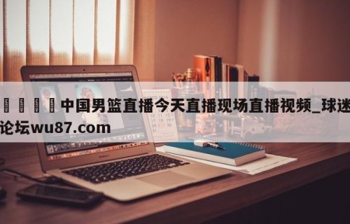 🍢中国男篮直播今天直播现场直播视频_球迷论坛wu87.com