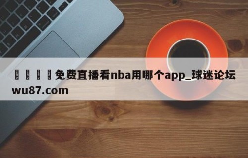 🍢免费直播看nba用哪个app_球迷论坛wu87.com